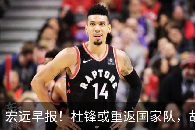 宏远早报！杜锋或重返国家队，胡明轩旧伤复发，萨姆纳回归成定局